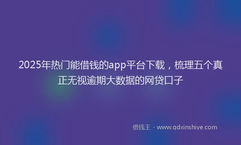 2025年热门能借钱的app平台下载，梳理五个真正无视逾期大数据的网贷口子