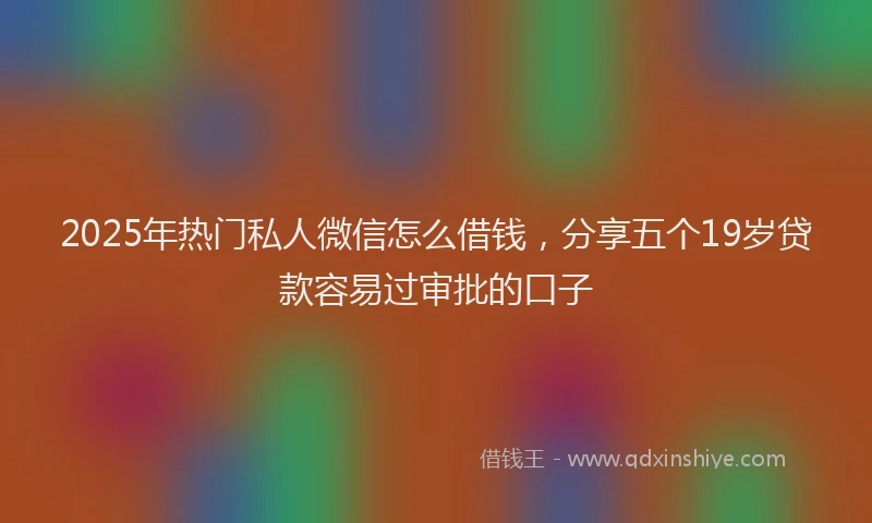 2025年热门私人微信怎么借钱，分享五个19岁贷款容易过审批的口子