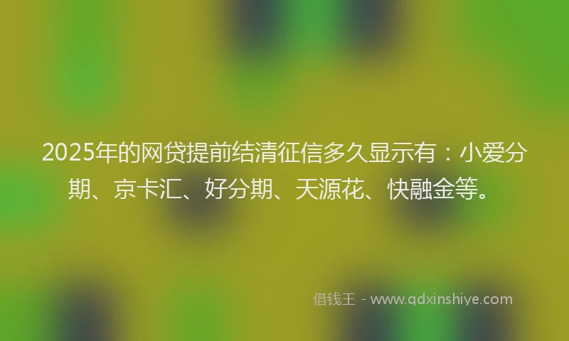 2025年的网贷提前结清征信多久显示有:小爱分期、京卡汇、好分期、天源花、快融金等。