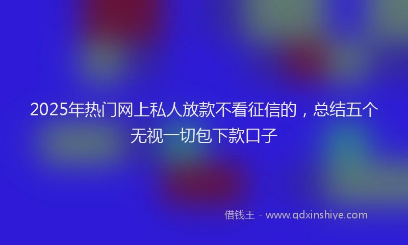 2025年热门网上私人放款不看征信的,总结五个无视一切包下款口子