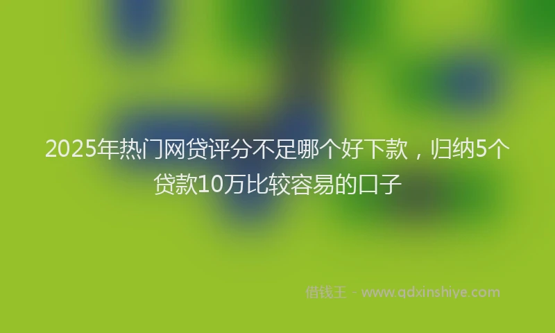2025年热门网贷评分不足哪个好下款，归纳5个贷款10万比较容易的口子