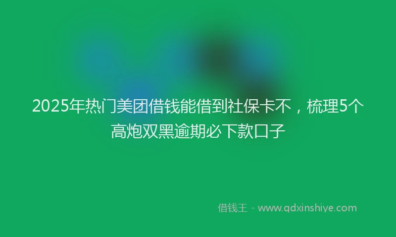 2025年热门美团借钱能借到社保卡不,梳理5个高炮双黑逾期必下款口子