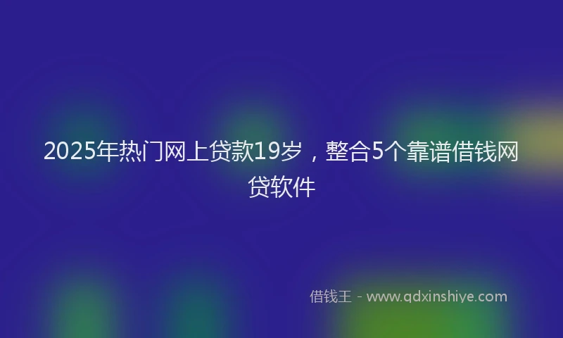 2025年热门网上贷款19岁，整合5个靠谱借钱网贷软件