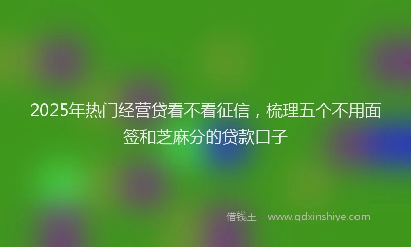 2025年热门经营贷看不看征信，梳理五个不用面签和芝麻分的贷款口子