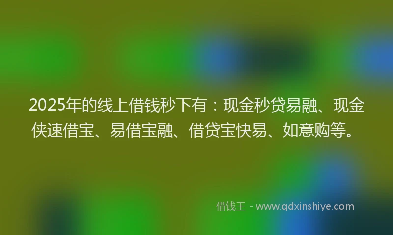 2025年的线上借钱秒下有:现金秒贷易融、现金侠速借宝、易借宝融、借贷宝快易、如意购等。