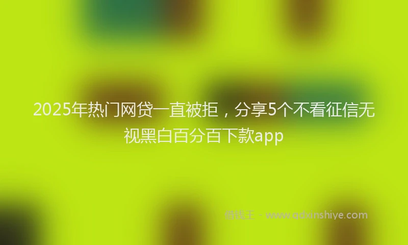 2025年热门网贷一直被拒，分享5个不看征信无视黑白百分百下款app