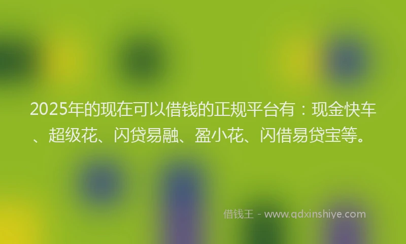 2025年的现在可以借钱的正规平台有:现金快车、超级花、闪贷易融、盈小花、闪借易贷宝等。