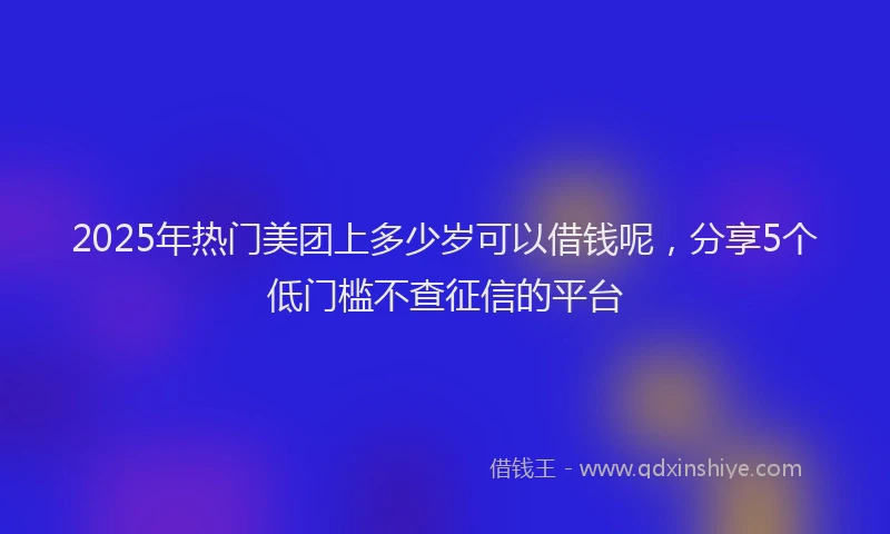 2025年热门美团上多少岁可以借钱呢，分享5个低门槛不查征信的平台