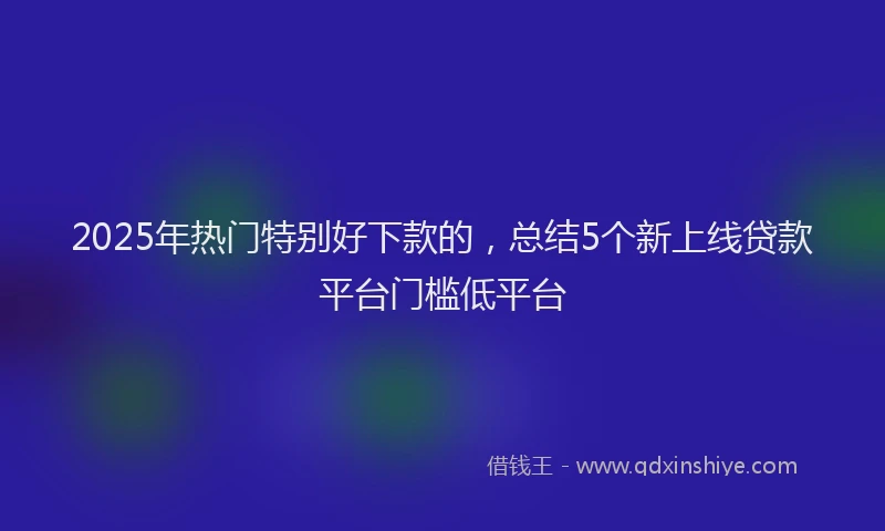 2025年热门特别好下款的，总结5个新上线贷款平台门槛低平台