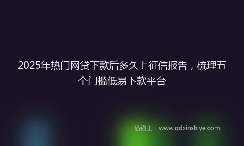 2025年热门网贷下款后多久上征信报告，梳理五个门槛低易下款平台