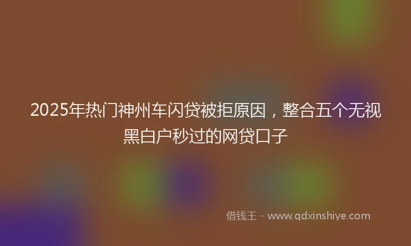 2025年热门神州车闪贷被拒原因，整合五个无视黑白户秒过的网贷口子