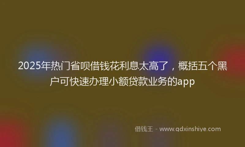 2025年热门省呗借钱花利息太高了,概括五个黑户可快速办理小额贷款业务的app