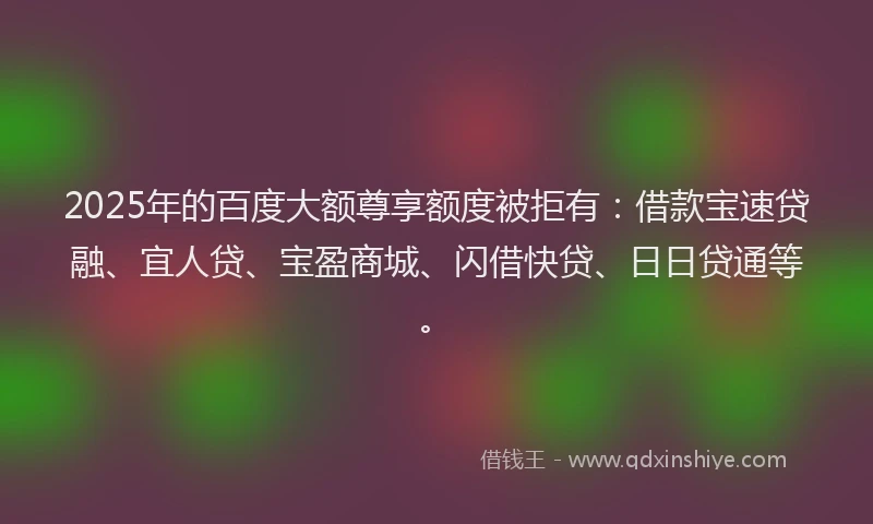 2025年的百度大额尊享额度被拒有：借款宝速贷融、宜人贷、宝盈商城、闪借快贷、日日贷通等。