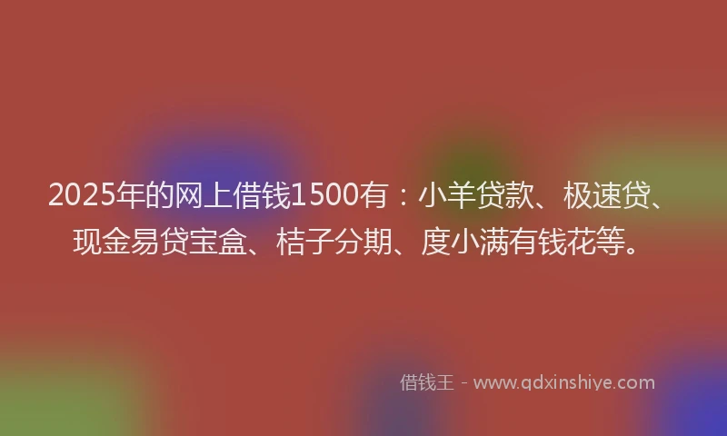 2025年的网上借钱1500有：小羊贷款、极速贷、现金易贷宝盒、桔子分期、度小满有钱花等。