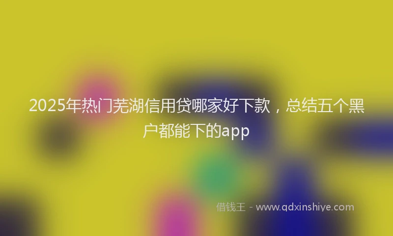 2025年热门芜湖信用贷哪家好下款，总结五个黑户都能下的app