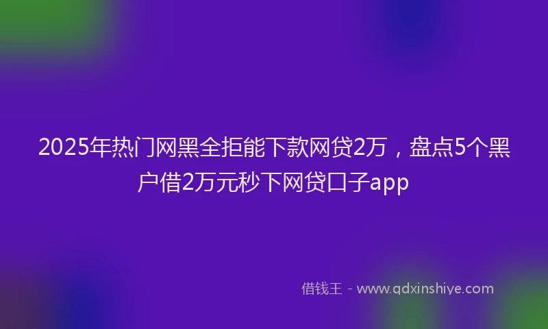 2025年热门网黑全拒能下款网贷2万，盘点5个黑户借2万元秒下网贷口子app