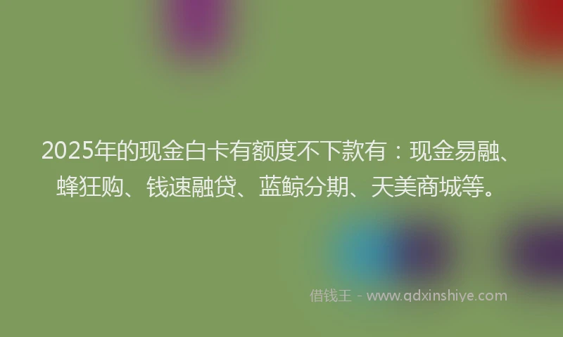 2025年的现金白卡有额度不下款有:现金易融、蜂狂购、钱速融贷、蓝鲸分期、天美商城等。