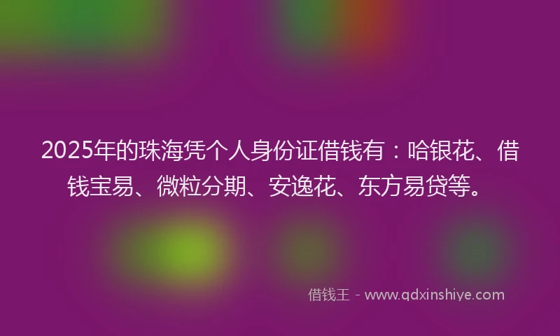 2025年的珠海凭个人身份证借钱有:哈银花、借钱宝易、微粒分期、安逸花、东方易贷等。