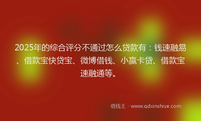 2025年的综合评分不通过怎么贷款有：钱速融易、借款宝快贷宝、微博借钱、小赢卡贷、借款宝速融通等。
