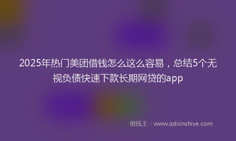2025年热门美团借钱怎么这么容易，总结5个无视负债快速下款长期网贷的app