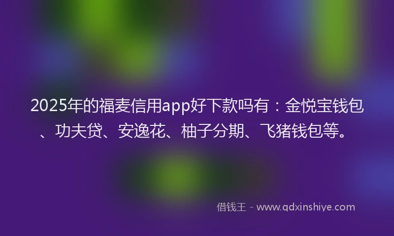 2025年的福麦信用app好下款吗有：金悦宝钱包、功夫贷、安逸花、柚子分期、飞猪钱包等。