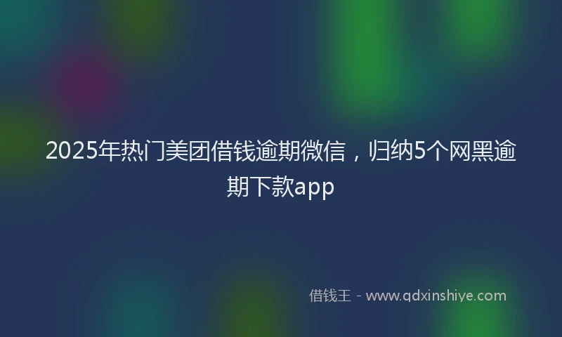 2025年热门美团借钱逾期微信,归纳5个网黑逾期下款app