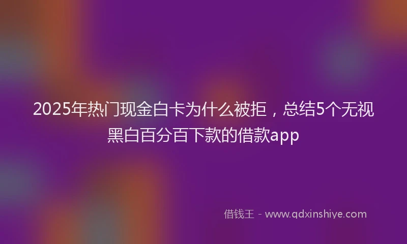 2025年热门现金白卡为什么被拒，总结5个无视黑白百分百下款的借款app