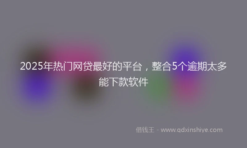 2025年热门网贷最好的平台，整合5个逾期太多能下款软件