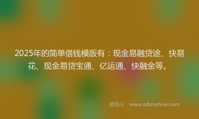 2025年的简单借钱模版有：现金易融贷途、快易花、现金易贷宝通、亿运通、快融金等。