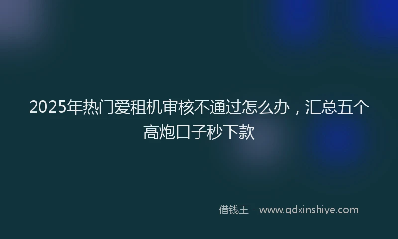 2025年热门爱租机审核不通过怎么办，汇总五个高炮口子秒下款
