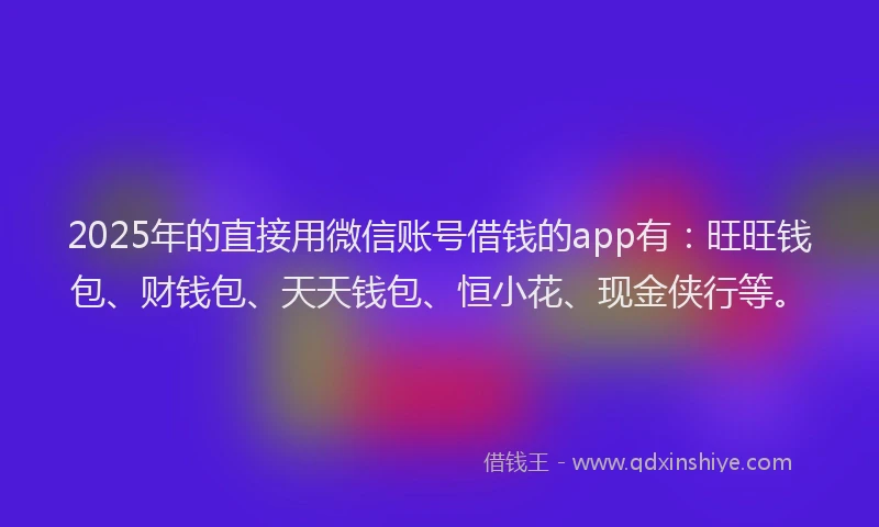 2025年的直接用微信账号借钱的app有：旺旺钱包、财钱包、天天钱包、恒小花、现金侠行等。