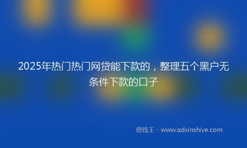 2025年热门热门网贷能下款的，整理五个黑户无条件下款的口子