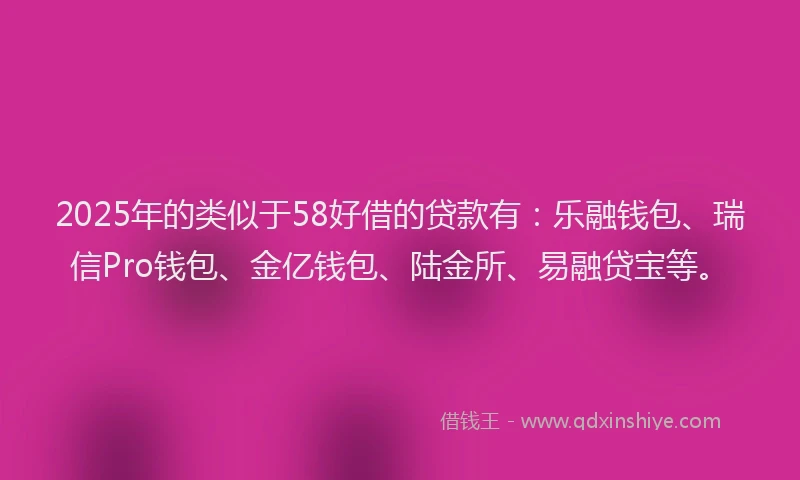 2025年的类似于58好借的贷款有：乐融钱包、瑞信Pro钱包、金亿钱包、陆金所、易融贷宝等。
