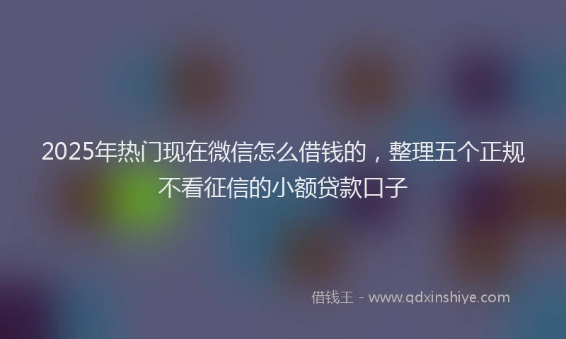 2025年热门现在微信怎么借钱的，整理五个正规不看征信的小额贷款口子