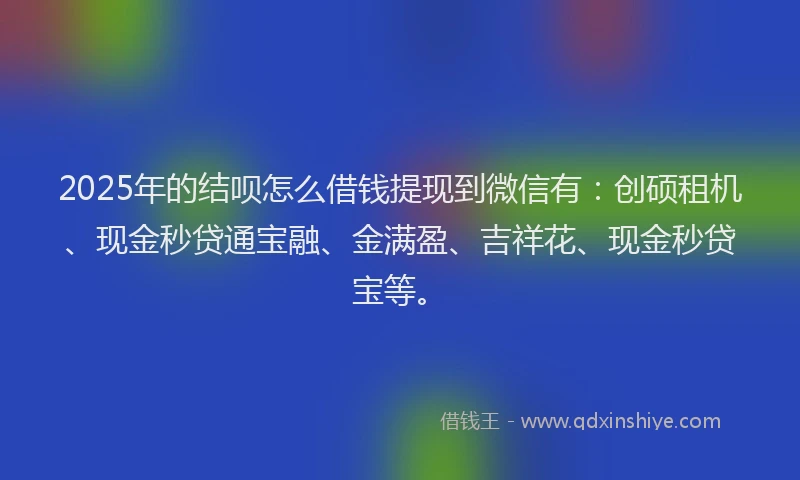 2025年的结呗怎么借钱提现到微信有:创硕租机、现金秒贷通宝融、金满盈、吉祥花、现金秒贷宝等。