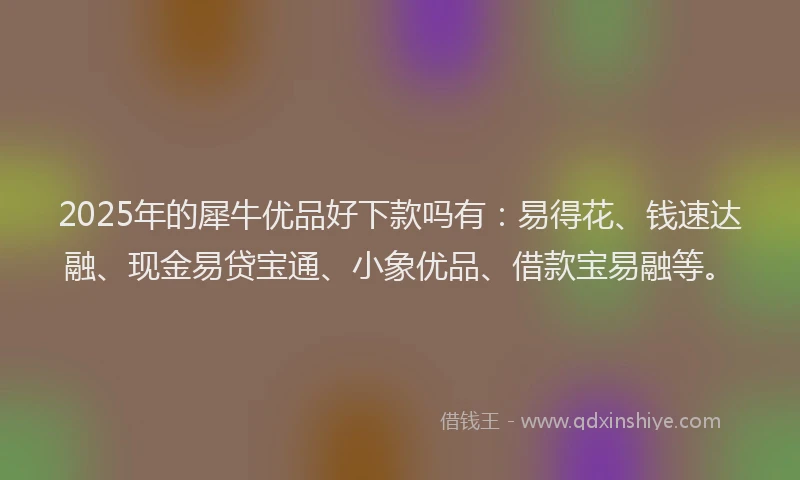 2025年的犀牛优品好下款吗有：易得花、钱速达融、现金易贷宝通、小象优品、借款宝易融等。