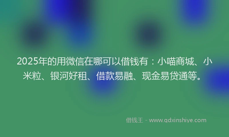 2025年的用微信在哪可以借钱有：小喵商城、小米粒、银河好租、借款易融、现金易贷通等。