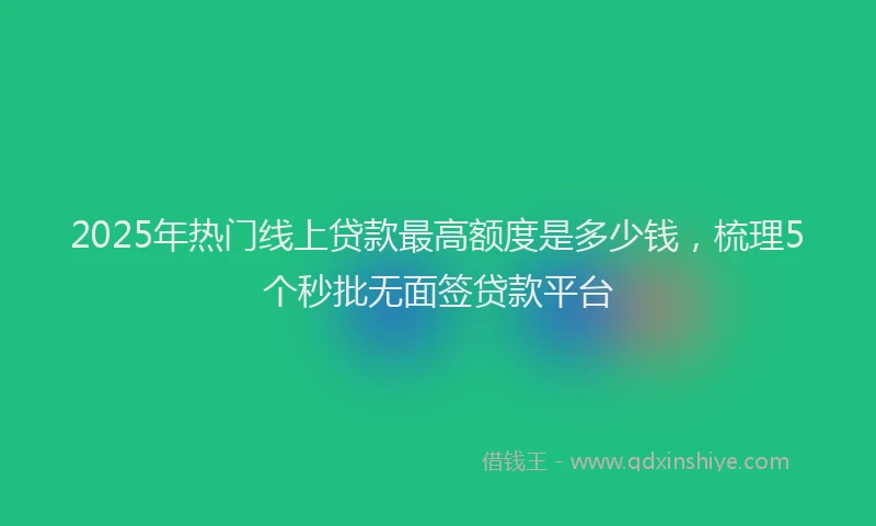 2025年热门线上贷款最高额度是多少钱，梳理5个秒批无面签贷款平台