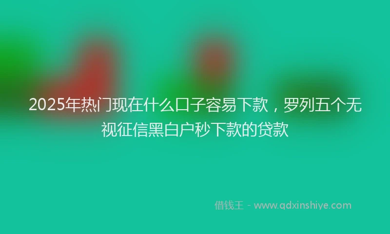 2025年热门现在什么口子容易下款，罗列五个无视征信黑白户秒下款的贷款