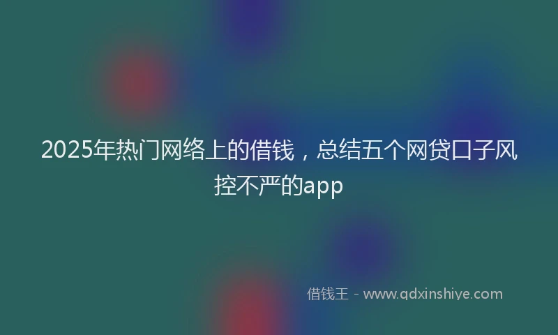 2025年热门网络上的借钱,总结五个网贷口子风控不严的app