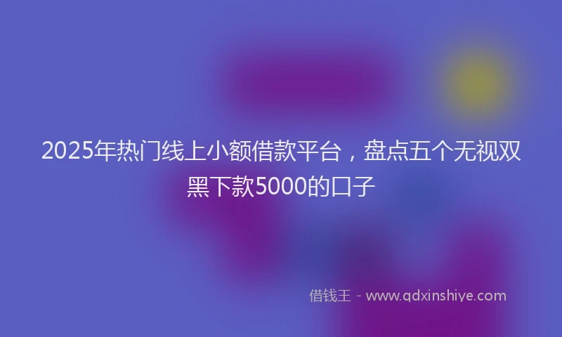 2025年热门线上小额借款平台,盘点五个无视双黑下款5000的口子