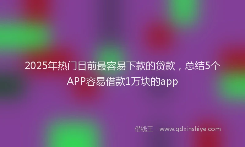 2025年热门目前最容易下款的贷款，总结5个APP容易借款1万块的app