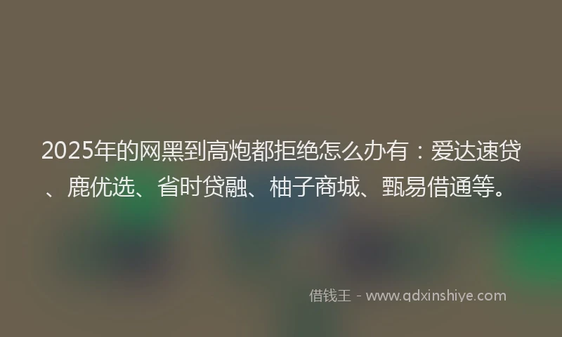 2025年的网黑到高炮都拒绝怎么办有:爱达速贷、鹿优选、省时贷融、柚子商城、甄易借通等。