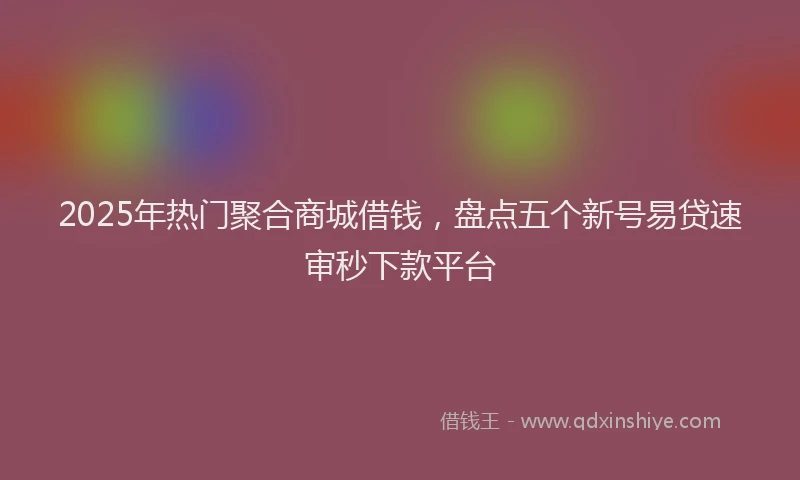 2025年热门聚合商城借钱，盘点五个新号易贷速审秒下款平台