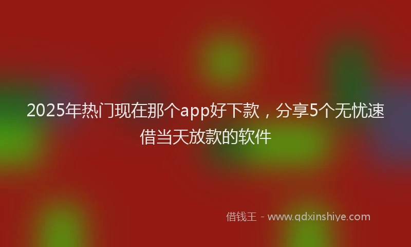 2025年热门现在那个app好下款,分享5个无忧速借当天放款的软件