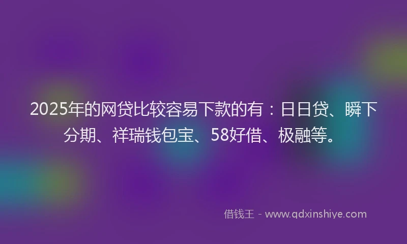 2025年的网贷比较容易下款的有：日日贷、瞬下分期、祥瑞钱包宝、58好借、极融等。