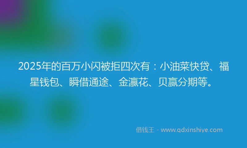 2025年的百万小闪被拒四次有：小油菜快贷、福星钱包、瞬借通途、金瀛花、贝赢分期等。