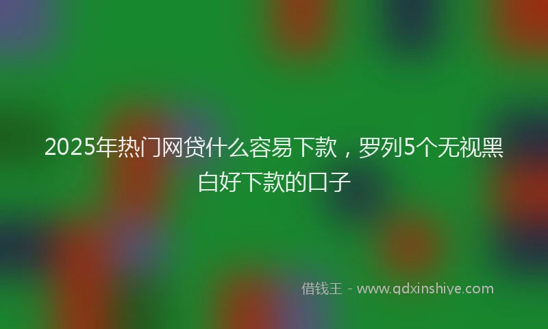 2025年热门网贷什么容易下款，罗列5个无视黑白好下款的口子