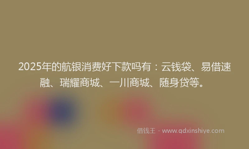 2025年的航银消费好下款吗有:云钱袋、易借速融、瑞耀商城、一川商城、随身贷等。