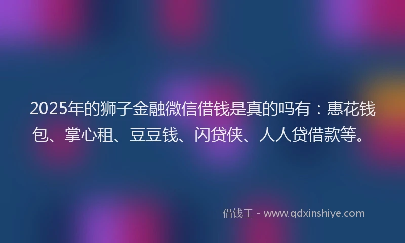 2025年的狮子金融微信借钱是真的吗有：惠花钱包、掌心租、豆豆钱、闪贷侠、人人贷借款等。